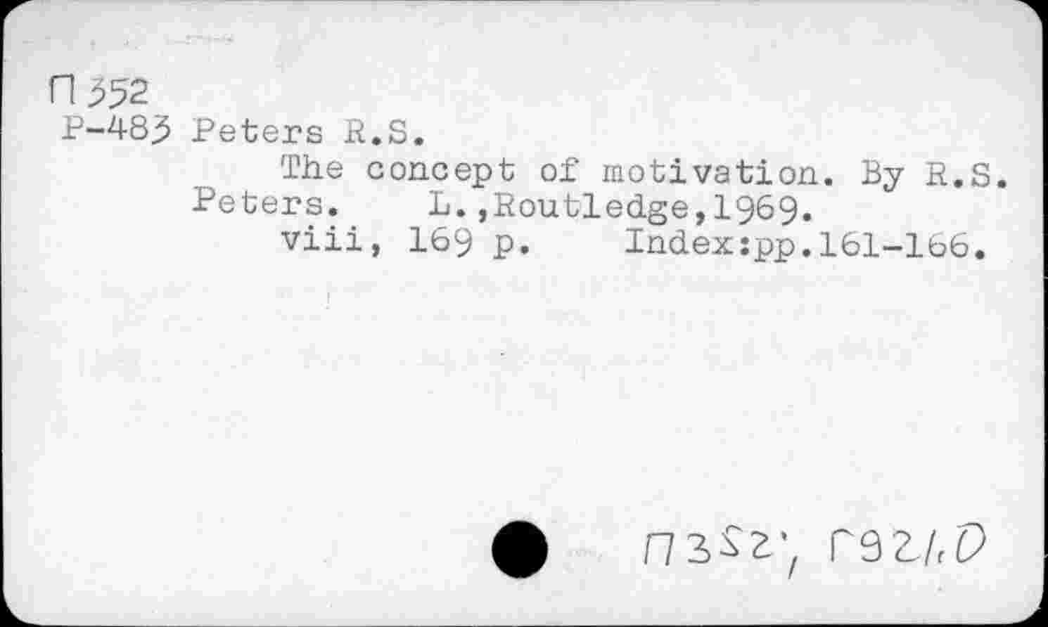 ﻿Пда
P-48j5 Peters R.S.
The concept of motivation. By R.S.
Peters.	L.,Routledge,1969.
viii, I69 p. Indexspp.161-166.
ф пз^гу гэг/,Р